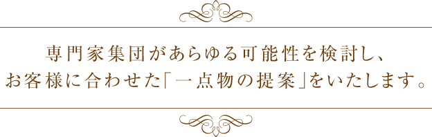 専門家集団があらゆる可能性を検討し、お客様に合わせた「一点物の提案」をいたします。